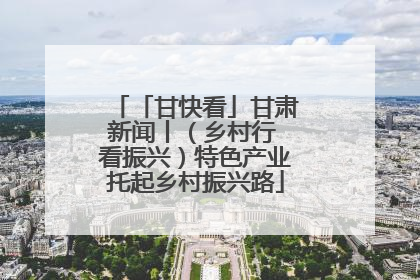 「甘快看」甘肃新闻丨（乡村行 看振兴）特色产业托起乡村振兴路