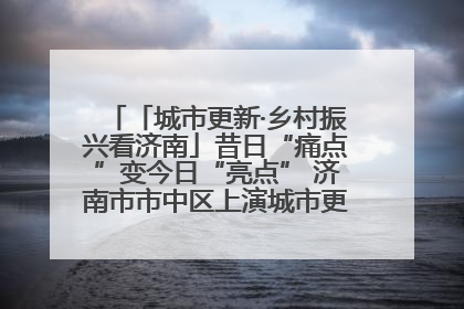 「城市更新·乡村振兴看济南」昔日“痛点”变今日“亮点” 济南市市中区上演城市更新“三部曲”