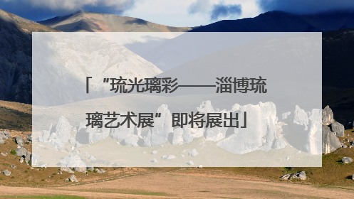“琉光璃彩——淄博琉璃艺术展”即将展出