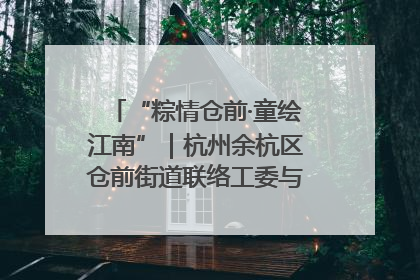 “粽情仓前·童绘江南”｜杭州余杭区仓前街道联络工委与辖区群众共度佳节
