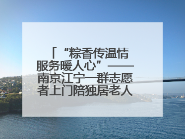 “粽香传温情 服务暖人心”——南京江宁一群志愿者上门陪独居老人包粽子送去节日的欢乐