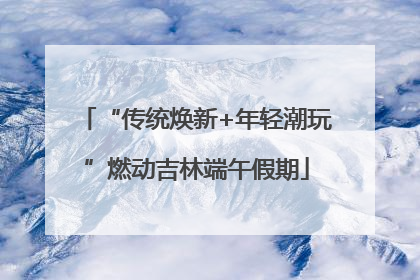 “传统焕新+年轻潮玩”燃动吉林端午假期