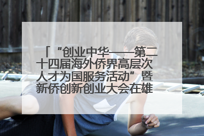 “创业中华——第二十四届海外侨界高层次人才为国服务活动”暨新侨创新创业大会在雄安新区开幕