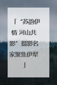 “苏韵伊情 河山共影”摄影名家聚焦伊犁