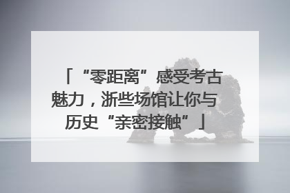 “零距离”感受考古魅力，浙些场馆让你与历史“亲密接触”