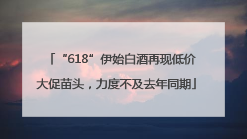 “618”伊始白酒再现低价大促苗头，力度不及去年同期