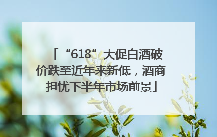 “618”大促白酒破价跌至近年来新低，酒商担忧下半年市场前景