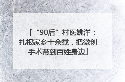 “90后”村医姚洋：扎根家乡十余载，把微创手术带到百姓身边