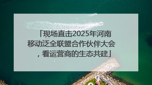 现场直击2025年河南移动泛全联盟合作伙伴大会，看运营商的生态共建