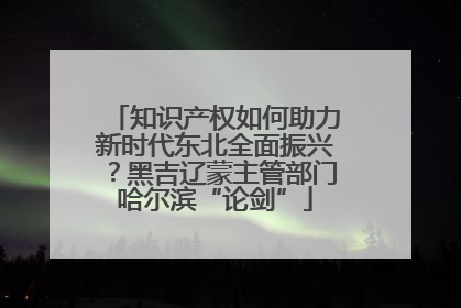 知识产权如何助力新时代东北全面振兴？黑吉辽蒙主管部门哈尔滨“论剑”