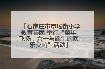 石家庄市草场街小学教育集团 举行“童年飞扬，六一与端午的欢乐交响”活动