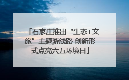 石家庄推出“生态+文旅”主题游线路 创新形式点亮六五环境日
