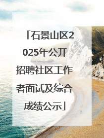 石景山区2025年公开招聘社区工作者面试及综合成绩公示