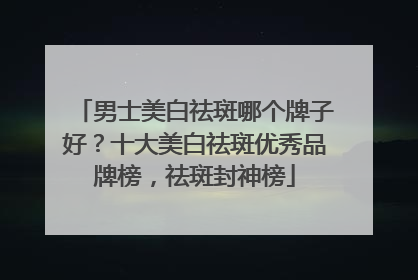 男士美白祛斑哪个牌子好？十大美白祛斑优秀品牌榜，祛斑封神榜