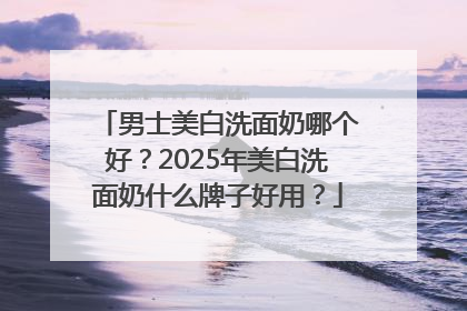 男士美白洗面奶哪个好？2025年美白洗面奶什么牌子好用？