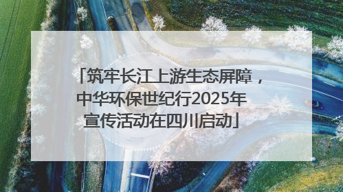 筑牢长江上游生态屏障，中华环保世纪行2025年宣传活动在四川启动