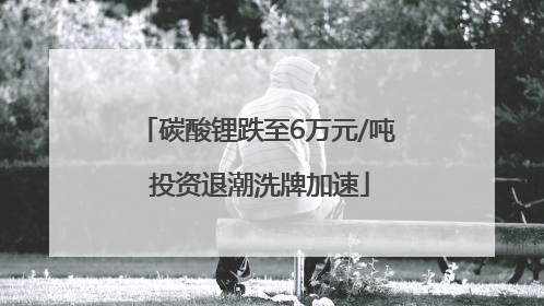 碳酸锂跌至6万元/吨 投资退潮洗牌加速
