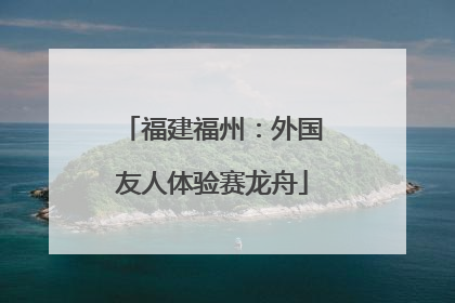 福建福州：外国友人体验赛龙舟