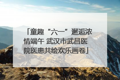 童趣“六一”邂逅浓情端午 武汉市武昌医院医患共绘欢乐画卷