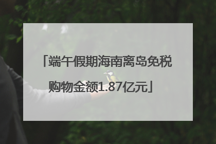 端午假期海南离岛免税购物金额1.87亿元