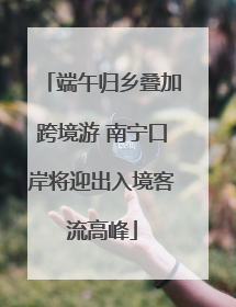 端午归乡叠加跨境游 南宁口岸将迎出入境客流高峰