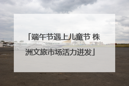 端午节遇上儿童节 株洲文旅市场活力迸发