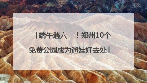 端午遇六一！郑州10个免费公园成为遛娃好去处