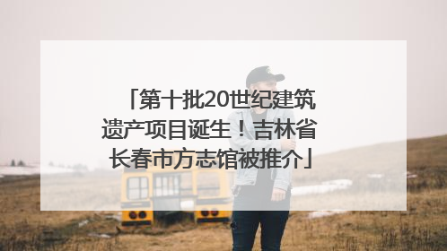 第十批20世纪建筑遗产项目诞生！吉林省长春市方志馆被推介
