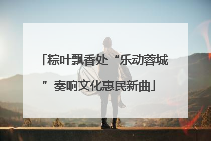 粽叶飘香处“乐动蓉城”奏响文化惠民新曲