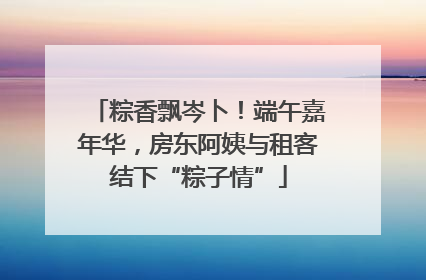 粽香飘岑卜！端午嘉年华，房东阿姨与租客结下“粽子情”
