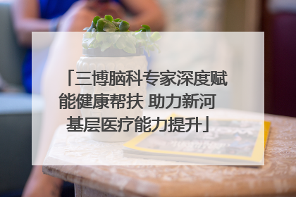 三博脑科专家深度赋能健康帮扶 助力新河基层医疗能力提升