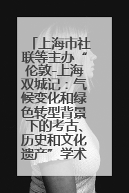 上海市社联等主办“伦敦-上海双城记：气候变化和绿色转型背景下的考古、历史和文化遗产”学术对话