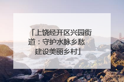 上饶经开区兴园街道：守护水脉乡愁 建设美丽乡村