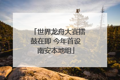 世界龙舟大赛擂鼓在即 今年首设南安本地组