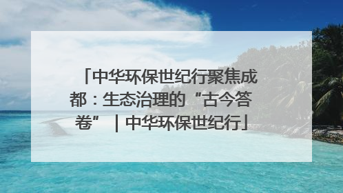 中华环保世纪行聚焦成都：生态治理的“古今答卷”｜中华环保世纪行