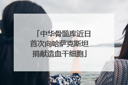 中华骨髓库近日首次向哈萨克斯坦捐献造血干细胞
