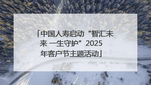 中国人寿启动“智汇未来 一生守护”2025年客户节主题活动