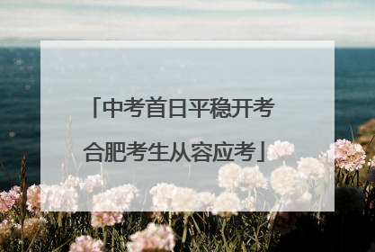 中考首日平稳开考 合肥考生从容应考