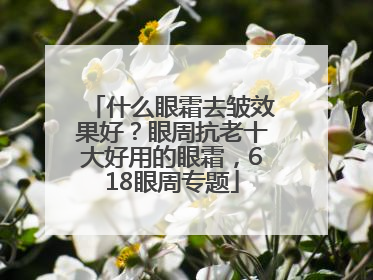 什么眼霜去皱效果好？眼周抗老十大好用的眼霜，618眼周专题