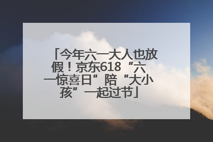 今年六一大人也放假！京东618“六一惊喜日”陪“大小孩”一起过节