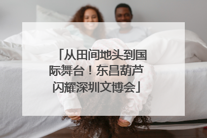 从田间地头到国际舞台！东昌葫芦闪耀深圳文博会