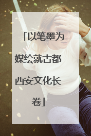 以笔墨为媒绘就古都西安文化长卷