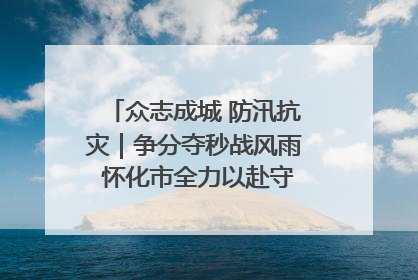 众志成城 防汛抗灾｜争分夺秒战风雨 怀化市全力以赴守护人民群众安全