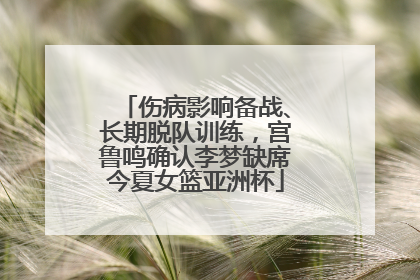 伤病影响备战、长期脱队训练，宫鲁鸣确认李梦缺席今夏女篮亚洲杯