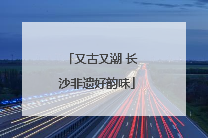 又古又潮 长沙非遗好韵味