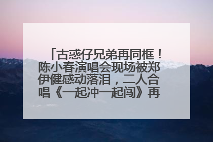 古惑仔兄弟再同框！陈小春演唱会现场被郑伊健感动落泪，二人合唱《一起冲一起闯》再现青春回忆