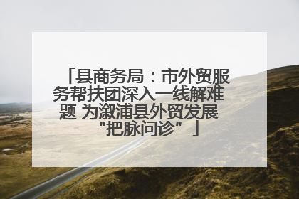 县商务局：市外贸服务帮扶团深入一线解难题 为溆浦县外贸发展“把脉问诊”