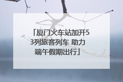 厦门火车站加开53列旅客列车 助力端午假期出行