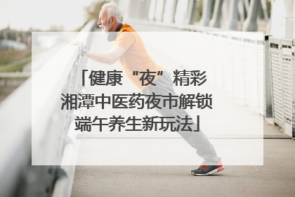 健康“夜”精彩 湘潭中医药夜市解锁端午养生新玩法