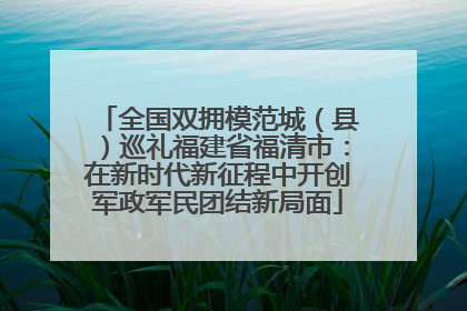 全国双拥模范城（县）巡礼福建省福清市：在新时代新征程中开创军政军民团结新局面